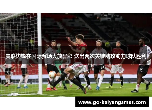 曼联边锋在国际赛场大放异彩 送出两次关键助攻助力球队胜利
