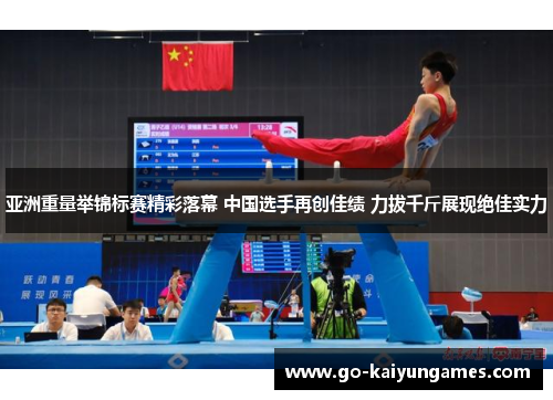亚洲重量举锦标赛精彩落幕 中国选手再创佳绩 力拔千斤展现绝佳实力