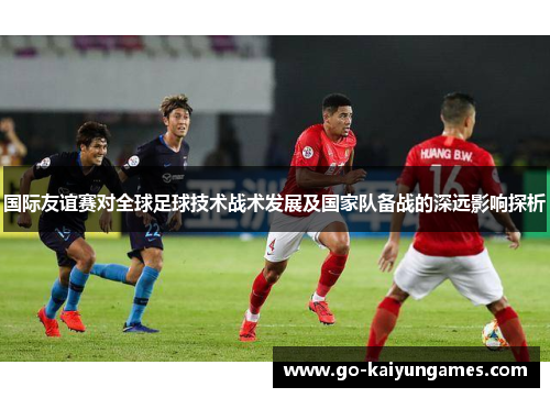 国际友谊赛对全球足球技术战术发展及国家队备战的深远影响探析