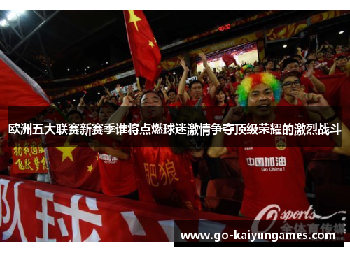 欧洲五大联赛新赛季谁将点燃球迷激情争夺顶级荣耀的激烈战斗