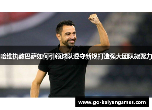 哈维执教巴萨如何引领球队遵守新规打造强大团队凝聚力
