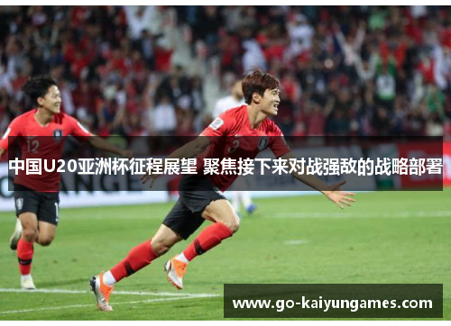 中国U20亚洲杯征程展望 聚焦接下来对战强敌的战略部署
