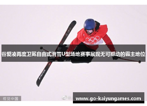 谷爱凌再度卫冕自由式滑雪U型场地赛事展现无可撼动的霸主地位