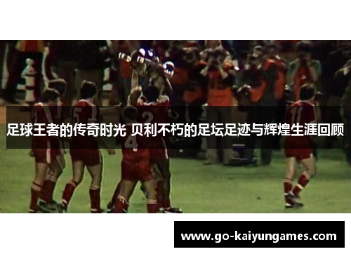 足球王者的传奇时光 贝利不朽的足坛足迹与辉煌生涯回顾